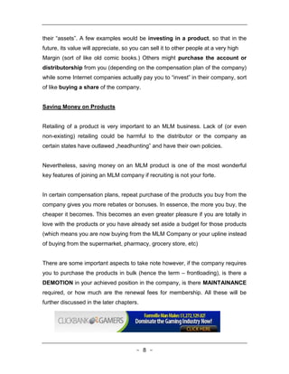 their “assets”. A few examples would be investing in a product, so that in the
future, its value will appreciate, so you can sell it to other people at a very high
Margin (sort of like old comic books.) Others might purchase the account or
distributorship from you (depending on the compensation plan of the company)
while some Internet companies actually pay you to “invest‟ in their company, sort
of like buying a share of the company.


Saving Money on Products


Retailing of a product is very important to an MLM business. Lack of (or even
non-existing) retailing could be harmful to the distributor or the company as
certain states have outlawed „headhunting‟ and have their own policies.


Nevertheless, saving money on an MLM product is one of the most wonderful
key features of joining an MLM company if recruiting is not your forte.


In certain compensation plans, repeat purchase of the products you buy from the
company gives you more rebates or bonuses. In essence, the more you buy, the
cheaper it becomes. This becomes an even greater pleasure if you are totally in
love with the products or you have already set aside a budget for those products
(which means you are now buying from the MLM Company or your upline instead
of buying from the supermarket, pharmacy, grocery store, etc)


There are some important aspects to take note however, if the company requires
you to purchase the products in bulk (hence the term – frontloading), is there a
DEMOTION in your achieved position in the company, is there MAINTAINANCE
required, or how much are the renewal fees for membership. All these will be
further discussed in the later chapters.




                                        - 8 -
 