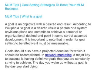 MLM Tips | Goal Setting Strategies To Boost Your MLM
Business
MLM Tips | What is a goal

A goal is an objective with a desired end result. According to
Wikipedia “A goal is a desired result a person or a system
envisions plans and commits to achieve a personal or
organizational desired end-point in some sort of assumed
development. It is important to note that in order for goal
setting to be effective it must be measurable.
Goals should also have a projected deadline for which it
should be accomplished. In network marketing, a major key
to success is having definitive goals that you are constantly
striving to achieve. The day you wake up without a goal is
the day you start dying.

 