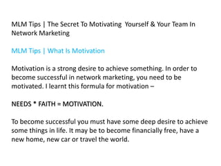MLM Tips | The Secret To Motivating Yourself & Your Team In
Network Marketing

MLM Tips | What Is Motivation
Motivation is a strong desire to achieve something. In order to
become successful in network marketing, you need to be
motivated. I learnt this formula for motivation –
NEEDS * FAITH = MOTIVATION.

To become successful you must have some deep desire to achieve
some things in life. It may be to become financially free, have a
new home, new car or travel the world.

 