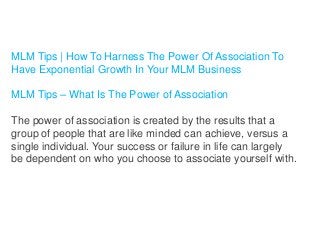 MLM Tips | How To Harness The Power Of Association To
Have Exponential Growth In Your MLM Business
MLM Tips – What Is The Power of Association
The power of association is created by the results that a
group of people that are like minded can achieve, versus a
single individual. Your success or failure in life can largely
be dependent on who you choose to associate yourself with.

 