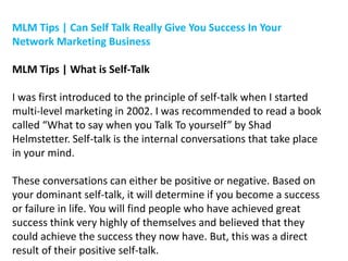 MLM Tips | Can Self Talk Really Give You Success In Your
Network Marketing Business
MLM Tips | What is Self-Talk
I was first introduced to the principle of self-talk when I started
multi-level marketing in 2002. I was recommended to read a book
called “What to say when you Talk To yourself” by Shad
Helmstetter. Self-talk is the internal conversations that take place
in your mind.
These conversations can either be positive or negative. Based on
your dominant self-talk, it will determine if you become a success
or failure in life. You will find people who have achieved great
success think very highly of themselves and believed that they
could achieve the success they now have. But, this was a direct
result of their positive self-talk.

 