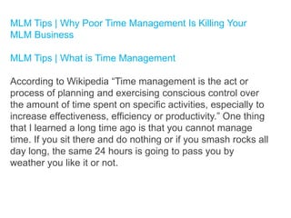 MLM Tips | Why Poor Time Management Is Killing Your
MLM Business
MLM Tips | What is Time Management
According to Wikipedia “Time management is the act or
process of planning and exercising conscious control over
the amount of time spent on specific activities, especially to
increase effectiveness, efficiency or productivity.” One thing
that I learned a long time ago is that you cannot manage
time. If you sit there and do nothing or if you smash rocks all
day long, the same 24 hours is going to pass you by
weather you like it or not.

 