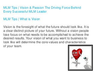 MLM Tips | Vision & Passion The Driving Force Behind
Every Successful MLM Leader
MLM Tips | What is Vision
Vision is the foresight of what the future should look like. It is
a clear distinct picture of your future. Without a vision people
lose focus on what needs to be accomplished to achieve the
desired results. Your vision of what you want to business to
look like will determine the core values and characteristics
of your team.

 