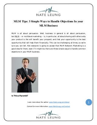 Learn more about the author: www.NateLeung.com/about
Contact for more information: www.NateLeung.com/contact
1
MLM Tips: 3 Simple Ways to Handle Objections In your
MLM Business
MLM is all about persuasion. Well, business in general is all about persuasion,
but MLM – or multilevel marketing – is, in particular, all about sharing with others why
your product is the will benefit your prospect, and that your opportunity is the best
opportunity that will help them financially. This can be challenging at times, as we’re
sure you can tell. Not everyone is going to accept that MLM Network Marketing is a
good idea for them, even if it might be. Here are three simple ways to handle common
objections in your MLM business.
Is This a Pyramid?
 