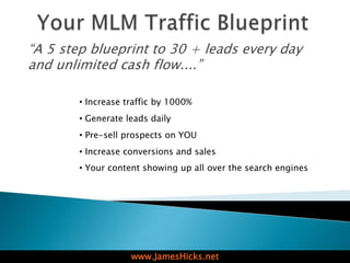 “A 5 step blueprint to 30 + leads every day
and unlimited cash flow....”

        • Increase traffic by 1000%
        • Generate leads daily
        • Pre-sell prospects on YOU
        • Increase conversions and sales
        • Your content showing up all over the search engines




                    www.JamesHicks.net
 