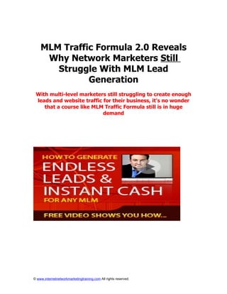 MLM Traffic Formula 2.0 Reveals
     Why Network Marketers Still
       Struggle With MLM Lead
              Generation
 With multi-level marketers still struggling to create enough
 leads and website traffic for their business, it's no wonder
    that a course like MLM Traffic Formula still is in huge
                           demand




© www.internetnetworkmarketingtraining.com All rights reserved.
 