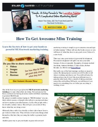 How To Get Awesome Mlm Training
Learn the Secrtets of how to get your hands on                         marketing training is simply to go to amazon.com and type
   powerful MLM network marketing training.                            in“mlm training”. Others will rate the books you see so you
                                                                       will know if what they have is any good or not. Unless it’s
                                                                       a new book.

                                                                       There are some great trainers in personal development.
                                                                       Personal development will spill over into your mlm
                                                                       business. It does it naturally. Examples of trainers include
                                                                       Jim Rohn, Anthony Robbins, T. Harv Ecker, Robert
                                                                       Kiosaki, Les Brown and David Wood.
                                                                       But really one of the best trainings out there is massive
                                                                       action. By taking massive action you will be able to tell
                                                                       what is working and what is not. You will feel better by
                                                                       taking action even if it isn’t the most efficient way to
                                                                       generate mlm leads. After a month of taking consistent
                                                                       action like cold calling 300 leads, you will know if you
                                                                       need to try something else or if what you are doing is
                                                                       working or not.

One of the best ways to get powerful MLM network marketing
training is to copy what others are doing. Not just anyone but
those you know are having awesome results with their marketing
to generate MLM leads.
By going to youtube and just typing in “MLM training” you can
find a whole resource of people who will give you tips and ideas
on how to market your mlm business. Look at the people with a
lot of traffic on their videos. This will give you an idea if they
know what they are doing or not.
Obviously those with a lot of traffic to their videos know how to
get visitors to their sites. They will also reveal some things about
themselves like how they are using the traffic to generate leads
and sales.
Another great way to get your hands on great mlm network
 