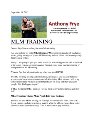 September 19, 2013
MLM TRAINING
Source: http://www.anthonyfrye.com/mlm
Are you looking for better MLM training
aren’t giving any type of proper
high because of this.
Today, I am going to give you some actual MLM training you can take
with you so you can see some success. I am not going to go over prospecting or
lead generation MLM training.
You can find that information in my other blog post [LINK].
I will be covering closing and some closing techniques you can use that mos
sponsors don’t teach when it comes to MLM training. Most sponsors will bring
someone into their business and tell them to get out there and start talking to
people. Did this happen to you?
If I had the proper MLM training, I would have easily cut my lear
half.
MLM Training: Closing More People Into Your Business
Some of the best MLM training on closing I have ever heard came from an 8
figure Internet marketer who is my mentor. What he told me changed my entire
outlook when it came to closing.
MLM TRAINING
Source: http://www.anthonyfrye.com/mlm-training
MLM training? Most sponsors in network marketing
aren’t giving any type of proper MLM training and the failure rate is outrageously
Today, I am going to give you some actual MLM training you can take
with you so you can see some success. I am not going to go over prospecting or
lead generation MLM training.
You can find that information in my other blog post [LINK].
I will be covering closing and some closing techniques you can use that mos
sponsors don’t teach when it comes to MLM training. Most sponsors will bring
someone into their business and tell them to get out there and start talking to
people. Did this happen to you?
If I had the proper MLM training, I would have easily cut my learning curve in
MLM Training: Closing More People Into Your Business
Some of the best MLM training on closing I have ever heard came from an 8
figure Internet marketer who is my mentor. What he told me changed my entire
outlook when it came to closing. This is important so pay attention…
? Most sponsors in network marketing
and the failure rate is outrageously
Today, I am going to give you some actual MLM training you can take to the bank
with you so you can see some success. I am not going to go over prospecting or
I will be covering closing and some closing techniques you can use that most
sponsors don’t teach when it comes to MLM training. Most sponsors will bring
someone into their business and tell them to get out there and start talking to
ning curve in
Some of the best MLM training on closing I have ever heard came from an 8-
figure Internet marketer who is my mentor. What he told me changed my entire
This is important so pay attention…
 