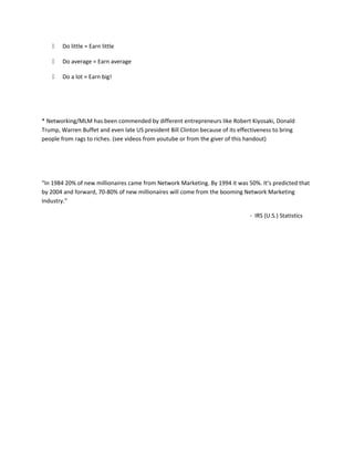  Do little = Earn little
 Do average = Earn average
 Do a lot = Earn big!
* Networking/MLM has been commended by different entrepreneurs like Robert Kiyosaki, Donald
Trump, Warren Buffet and even late US president Bill Clinton because of its effectiveness to bring
people from rags to riches. (see videos from youtube or from the giver of this handout)
“In 1984 20% of new millionaires came from Network Marketing. By 1994 it was 50%. It’s predicted that
by 2004 and forward, 70-80% of new millionaires will come from the booming Network Marketing
Industry.”
- IRS (U.S.) Statistics
 