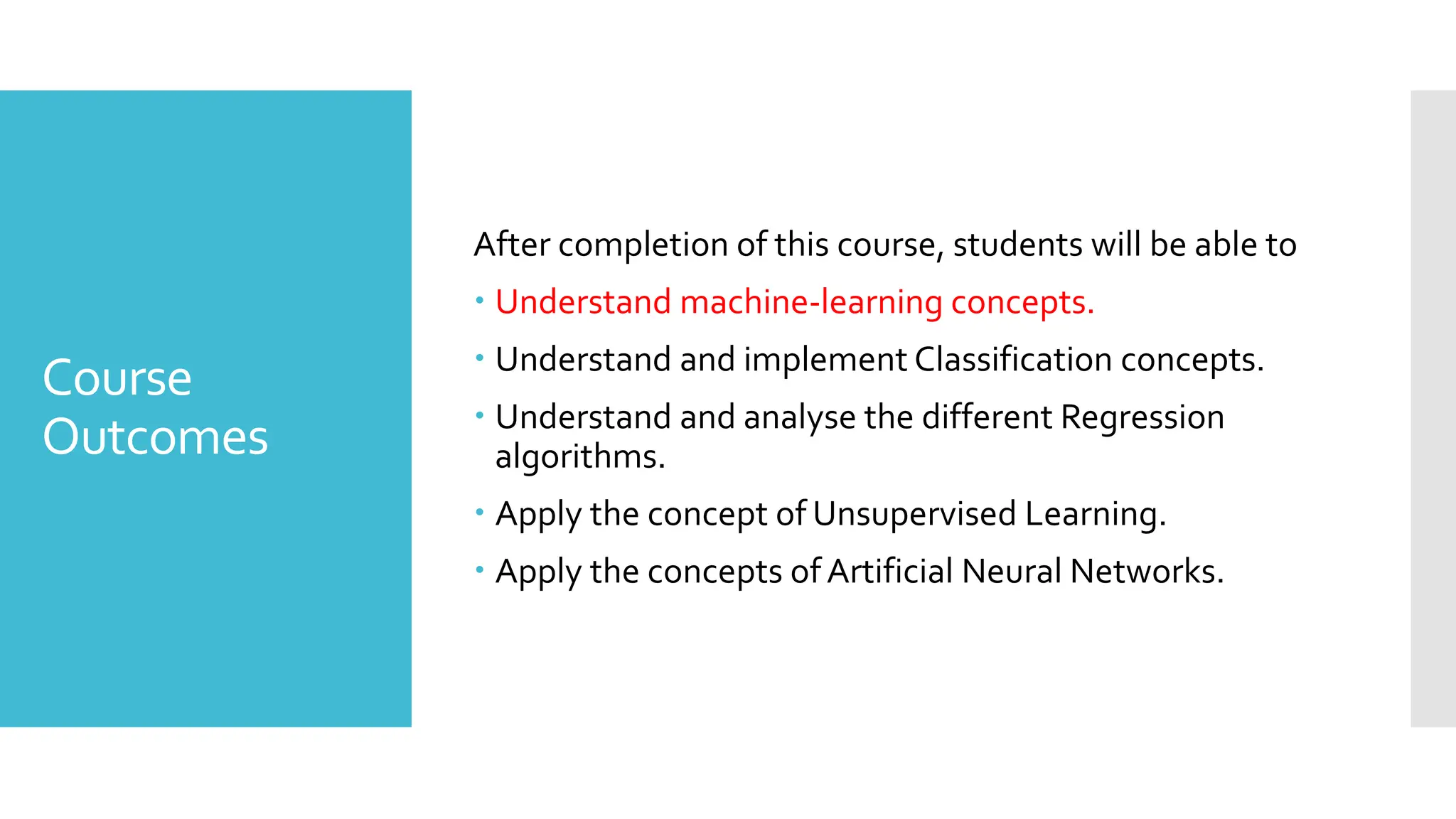 Course
Outcomes
After completion of this course, students will be able to
 Understand machine-learning concepts.
 Understand and implement Classification concepts.
 Understand and analyse the different Regression
algorithms.
 Apply the concept of Unsupervised Learning.
 Apply the concepts ofArtificial Neural Networks.
 