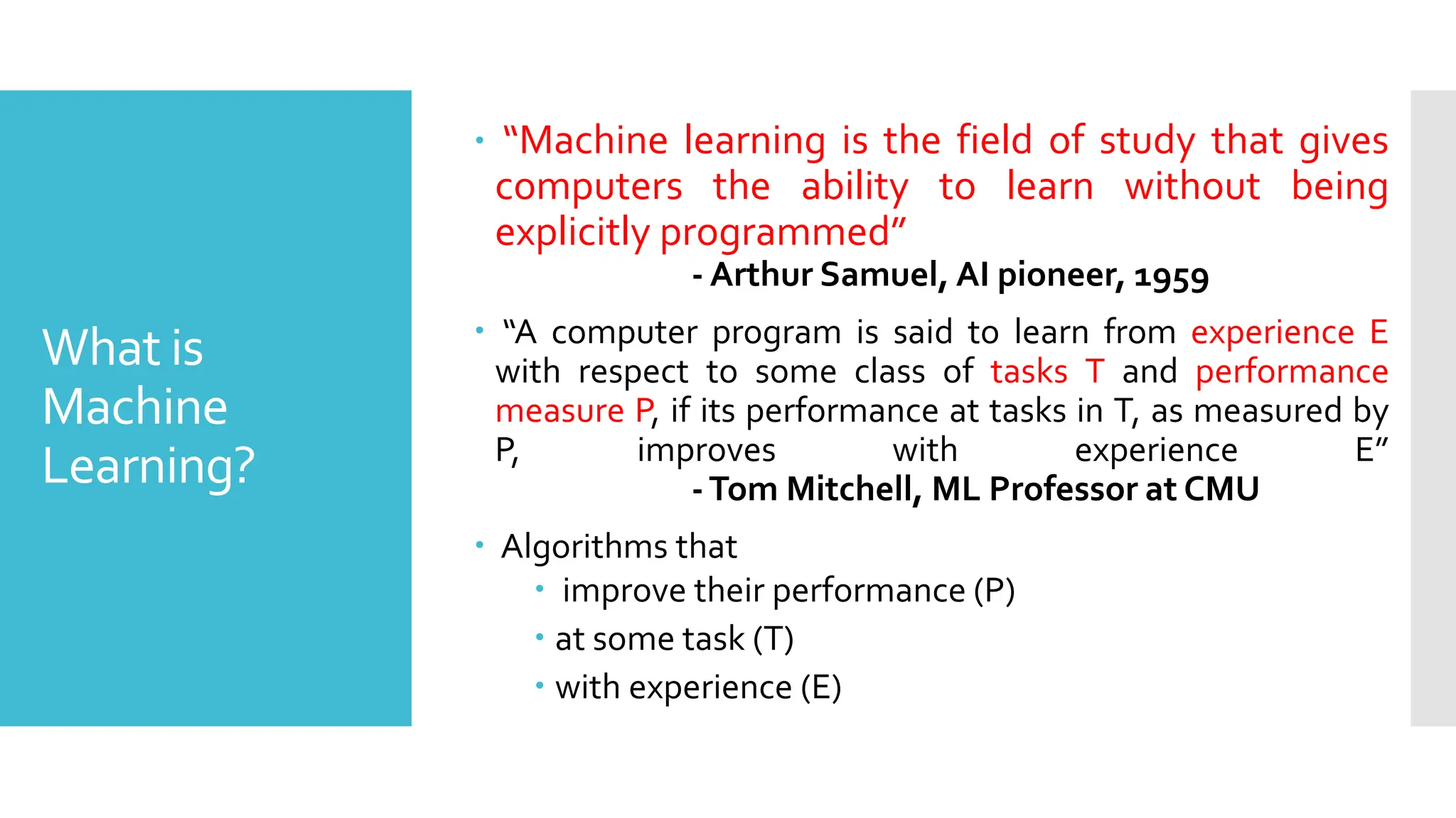What is
Machine
Learning?
 “Machine learning is the field of study that gives
computers the ability to learn without being
explicitly programmed”
- Arthur Samuel, AI pioneer, 1959
 “A computer program is said to learn from experience E
with respect to some class of tasks T and performance
measure P, if its performance at tasks in T, as measured by
P, improves with experience E”
-Tom Mitchell, ML Professor at CMU
 Algorithms that
 improve their performance (P)
 at some task (T)
 with experience (E)
 