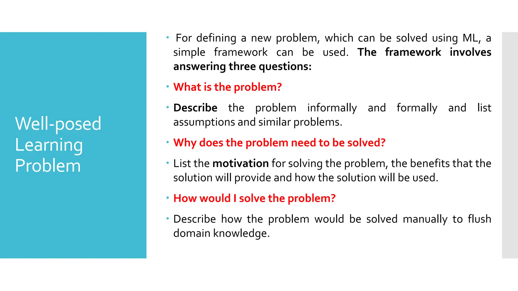 Well-posed
Learning
Problem
 For defining a new problem, which can be solved using ML, a
simple framework can be used. The framework involves
answering three questions:
 What is the problem?
 Describe the problem informally and formally and list
assumptions and similar problems.
 Why does the problem need to be solved?
 List the motivation for solving the problem, the benefits that the
solution will provide and how the solution will be used.
 How would I solve the problem?
 Describe how the problem would be solved manually to flush
domain knowledge.
 