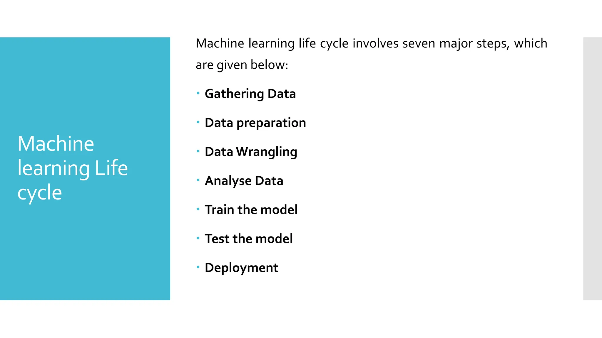 Machine
learning Life
cycle
Machine learning life cycle involves seven major steps, which
are given below:
 Gathering Data
 Data preparation
 Data Wrangling
 Analyse Data
 Train the model
 Test the model
 Deployment
 