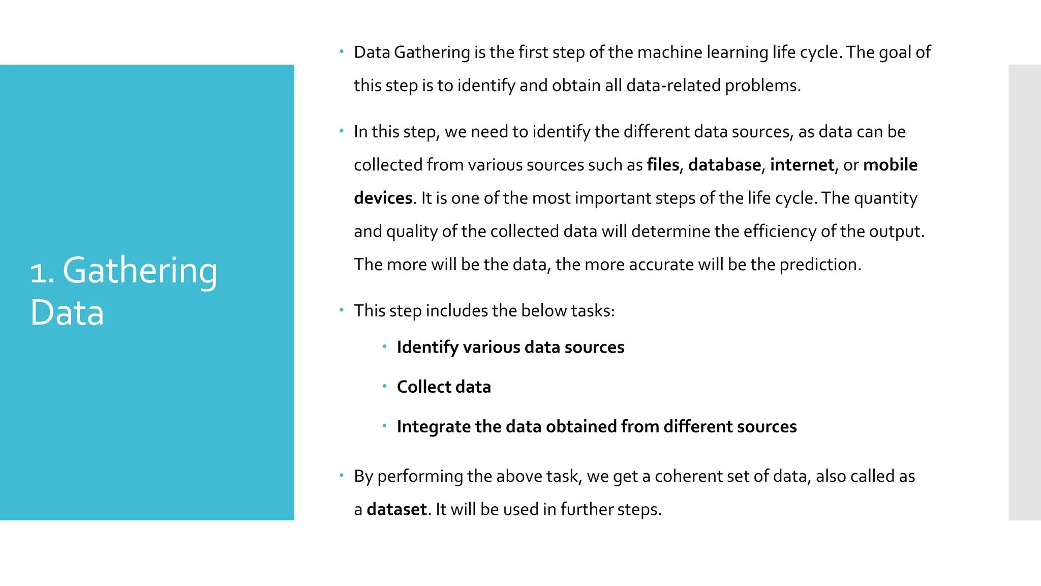 1.Gathering
Data
 Data Gathering is the first step of the machine learning life cycle.The goal of
this step is to identify and obtain all data-related problems.
 In this step, we need to identify the different data sources, as data can be
collected from various sources such as files, database, internet, or mobile
devices. It is one of the most important steps of the life cycle.The quantity
and quality of the collected data will determine the efficiency of the output.
The more will be the data, the more accurate will be the prediction.
 This step includes the below tasks:
 Identify various data sources
 Collect data
 Integrate the data obtained from different sources
 By performing the above task, we get a coherent set of data, also called as
a dataset. It will be used in further steps.
 