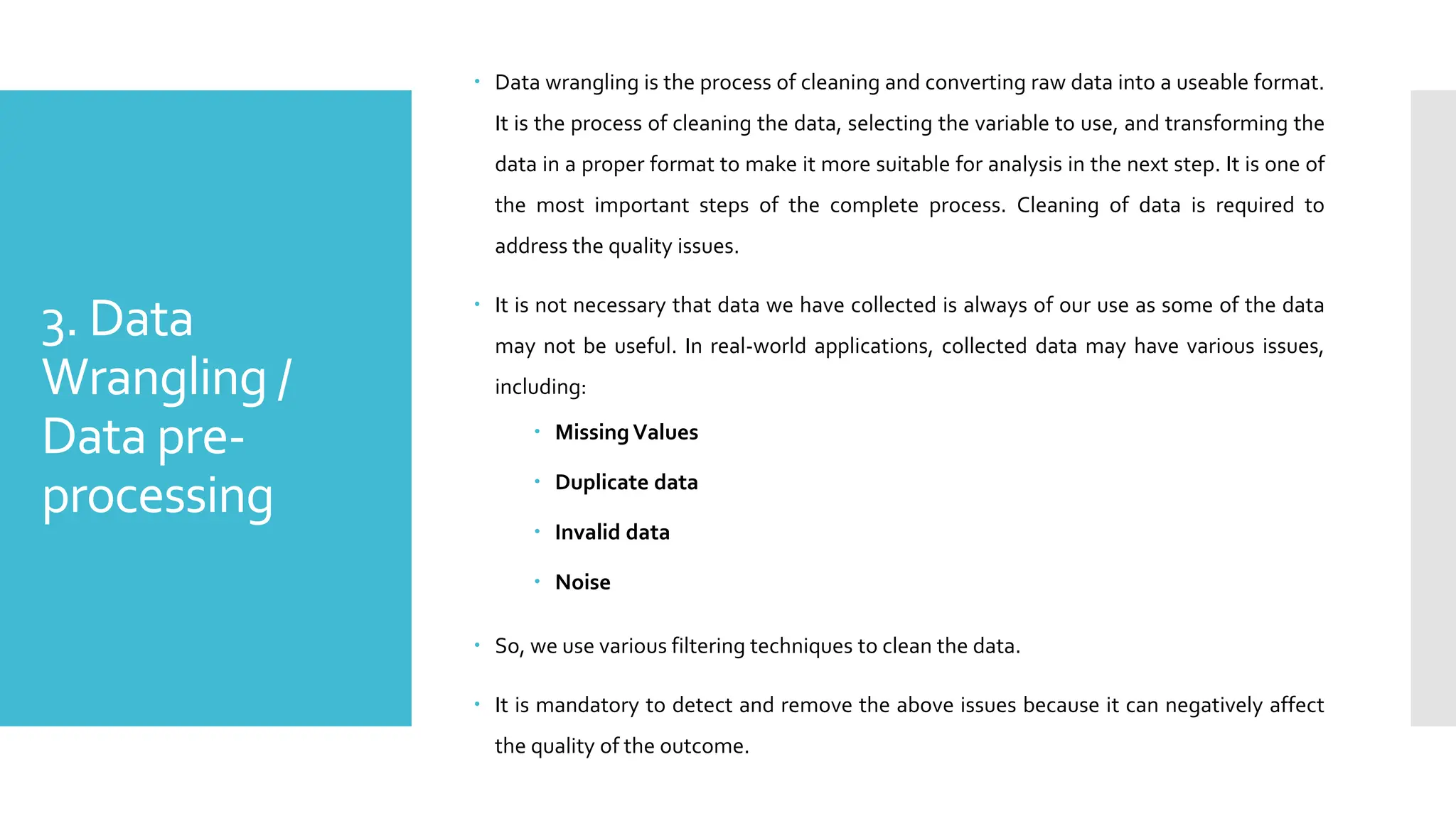 3. Data
Wrangling /
Data pre-
processing
 Data wrangling is the process of cleaning and converting raw data into a useable format.
It is the process of cleaning the data, selecting the variable to use, and transforming the
data in a proper format to make it more suitable for analysis in the next step. It is one of
the most important steps of the complete process. Cleaning of data is required to
address the quality issues.
 It is not necessary that data we have collected is always of our use as some of the data
may not be useful. In real-world applications, collected data may have various issues,
including:
 Missing Values
 Duplicate data
 Invalid data
 Noise
 So, we use various filtering techniques to clean the data.
 It is mandatory to detect and remove the above issues because it can negatively affect
the quality of the outcome.
 