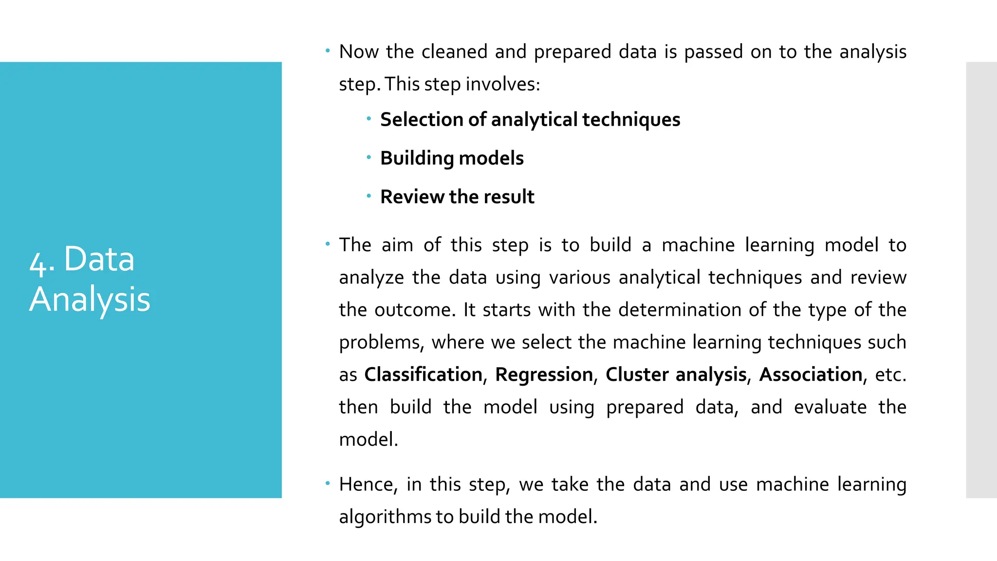 4. Data
Analysis
 Now the cleaned and prepared data is passed on to the analysis
step.This step involves:
 Selection of analytical techniques
 Building models
 Review the result
 The aim of this step is to build a machine learning model to
analyze the data using various analytical techniques and review
the outcome. It starts with the determination of the type of the
problems, where we select the machine learning techniques such
as Classification, Regression, Cluster analysis, Association, etc.
then build the model using prepared data, and evaluate the
model.
 Hence, in this step, we take the data and use machine learning
algorithms to build the model.
 