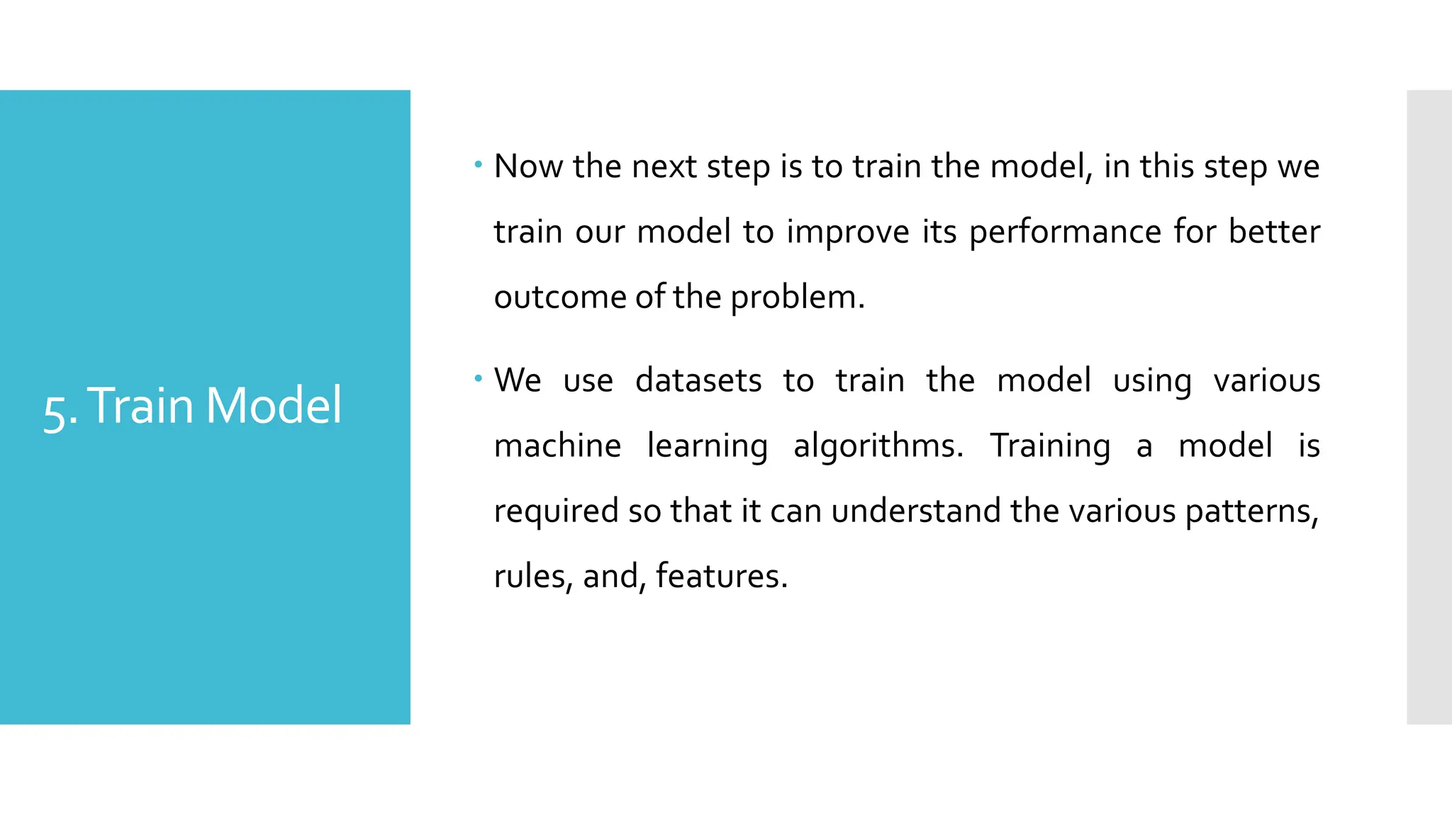 5.Train Model
 Now the next step is to train the model, in this step we
train our model to improve its performance for better
outcome of the problem.
 We use datasets to train the model using various
machine learning algorithms. Training a model is
required so that it can understand the various patterns,
rules, and, features.
 