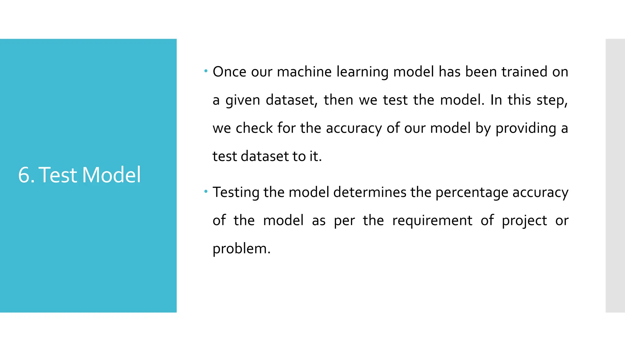 6.Test Model
 Once our machine learning model has been trained on
a given dataset, then we test the model. In this step,
we check for the accuracy of our model by providing a
test dataset to it.
 Testing the model determines the percentage accuracy
of the model as per the requirement of project or
problem.
 