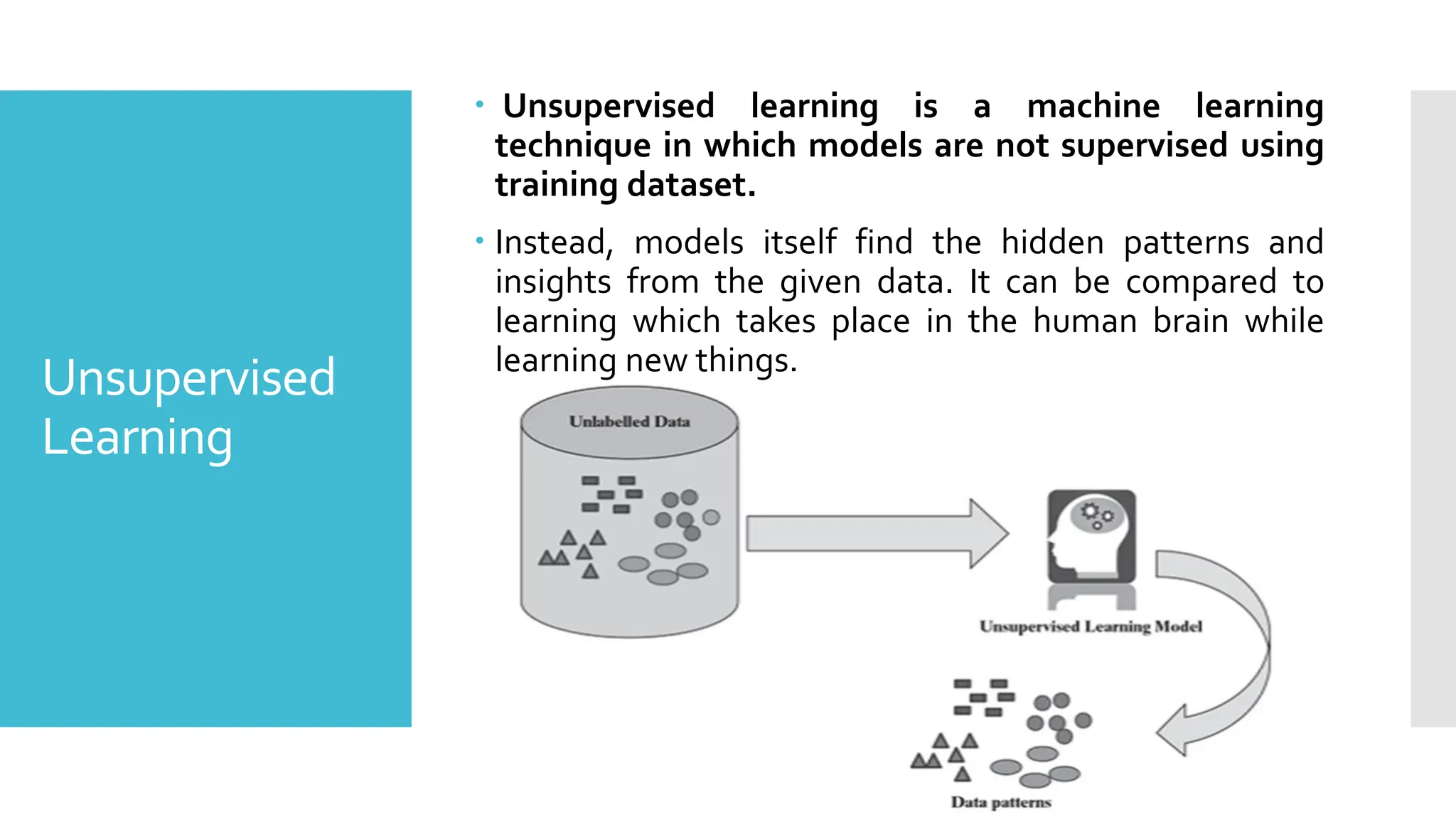 Unsupervised
Learning
 Unsupervised learning is a machine learning
technique in which models are not supervised using
training dataset.
 Instead, models itself find the hidden patterns and
insights from the given data. It can be compared to
learning which takes place in the human brain while
learning new things.
 