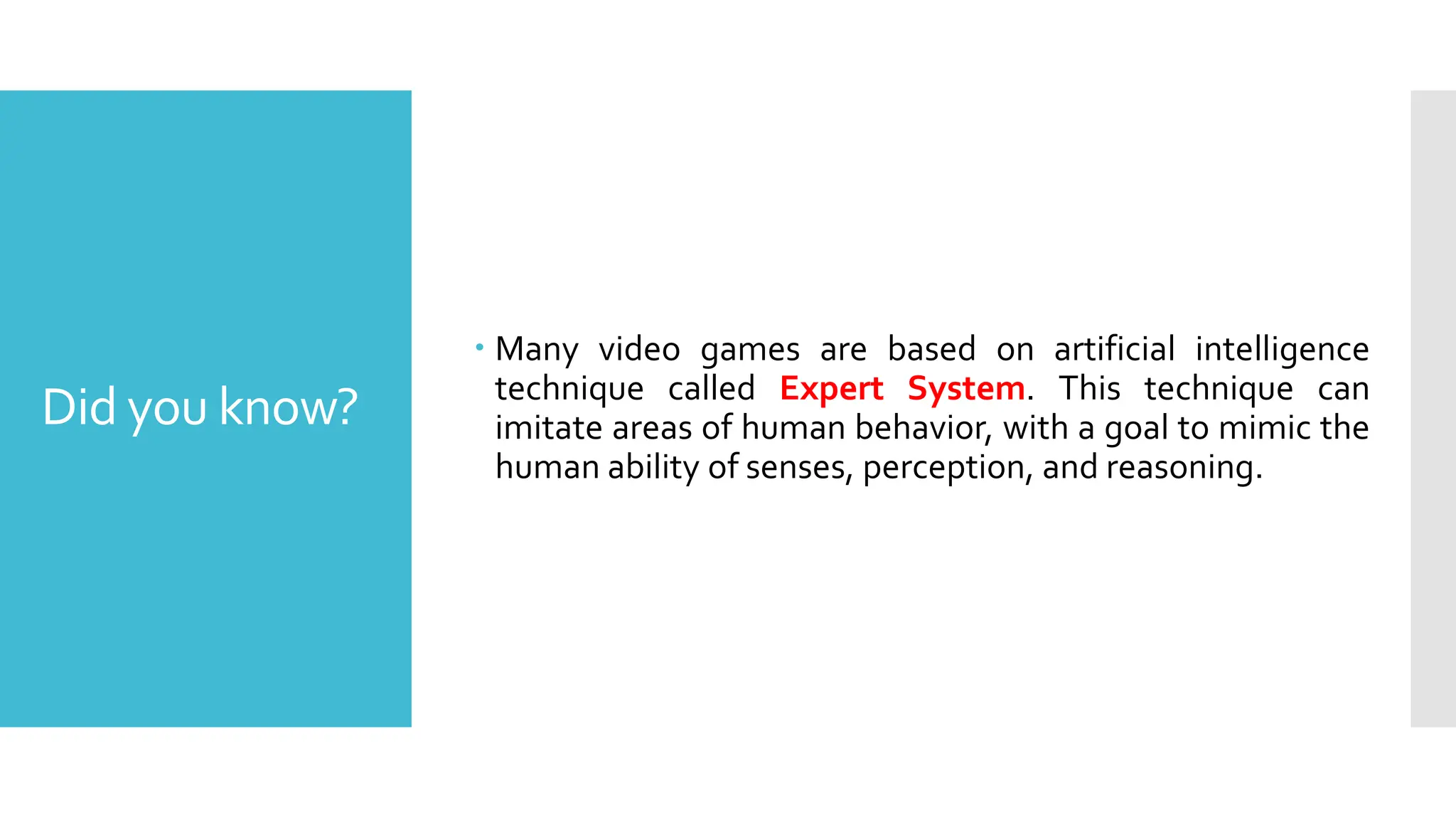 Did you know?
 Many video games are based on artificial intelligence
technique called Expert System. This technique can
imitate areas of human behavior, with a goal to mimic the
human ability of senses, perception, and reasoning.
 