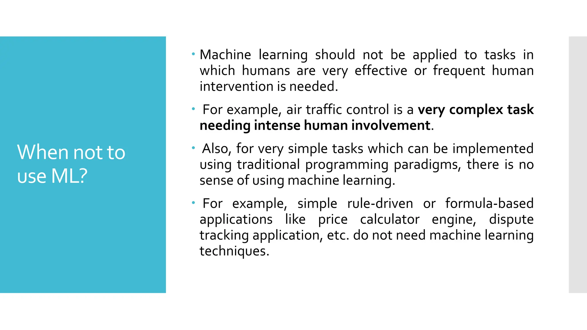 When not to
use ML?
 Machine learning should not be applied to tasks in
which humans are very effective or frequent human
intervention is needed.
 For example, air traffic control is a very complex task
needing intense human involvement.
 Also, for very simple tasks which can be implemented
using traditional programming paradigms, there is no
sense of using machine learning.
 For example, simple rule-driven or formula-based
applications like price calculator engine, dispute
tracking application, etc. do not need machine learning
techniques.
 