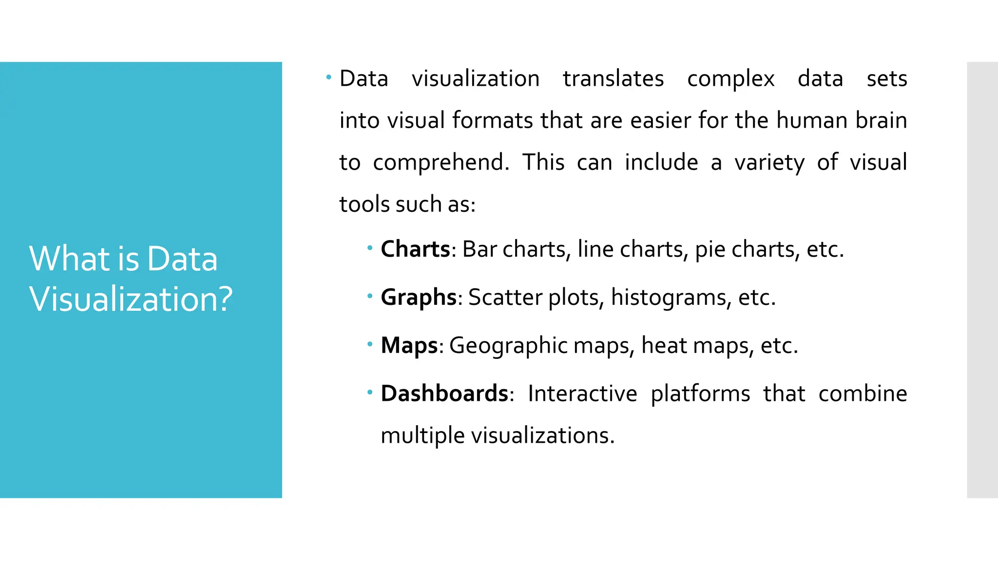 What is Data
Visualization?
 Data visualization translates complex data sets
into visual formats that are easier for the human brain
to comprehend. This can include a variety of visual
tools such as:
 Charts: Bar charts, line charts, pie charts, etc.
 Graphs: Scatter plots, histograms, etc.
 Maps: Geographic maps, heat maps, etc.
 Dashboards: Interactive platforms that combine
multiple visualizations.
 