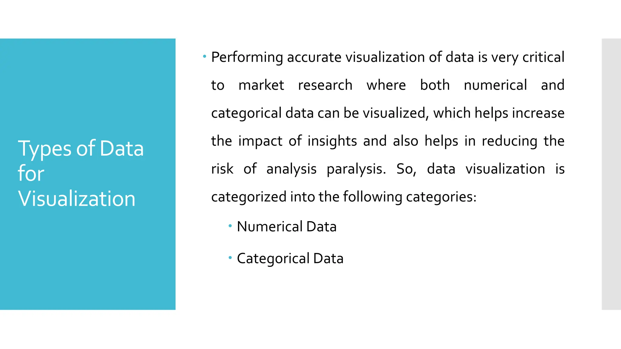 Types of Data
for
Visualization
 Performing accurate visualization of data is very critical
to market research where both numerical and
categorical data can be visualized, which helps increase
the impact of insights and also helps in reducing the
risk of analysis paralysis. So, data visualization is
categorized into the following categories:
 Numerical Data
 Categorical Data
 