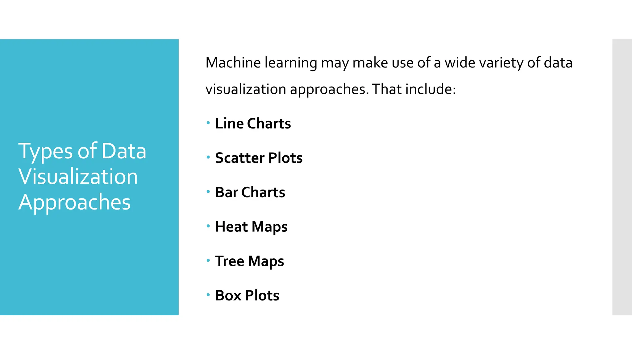 Types of Data
Visualization
Approaches
Machine learning may make use of a wide variety of data
visualization approaches.That include:
 Line Charts
 Scatter Plots
 Bar Charts
 Heat Maps
 Tree Maps
 Box Plots
 