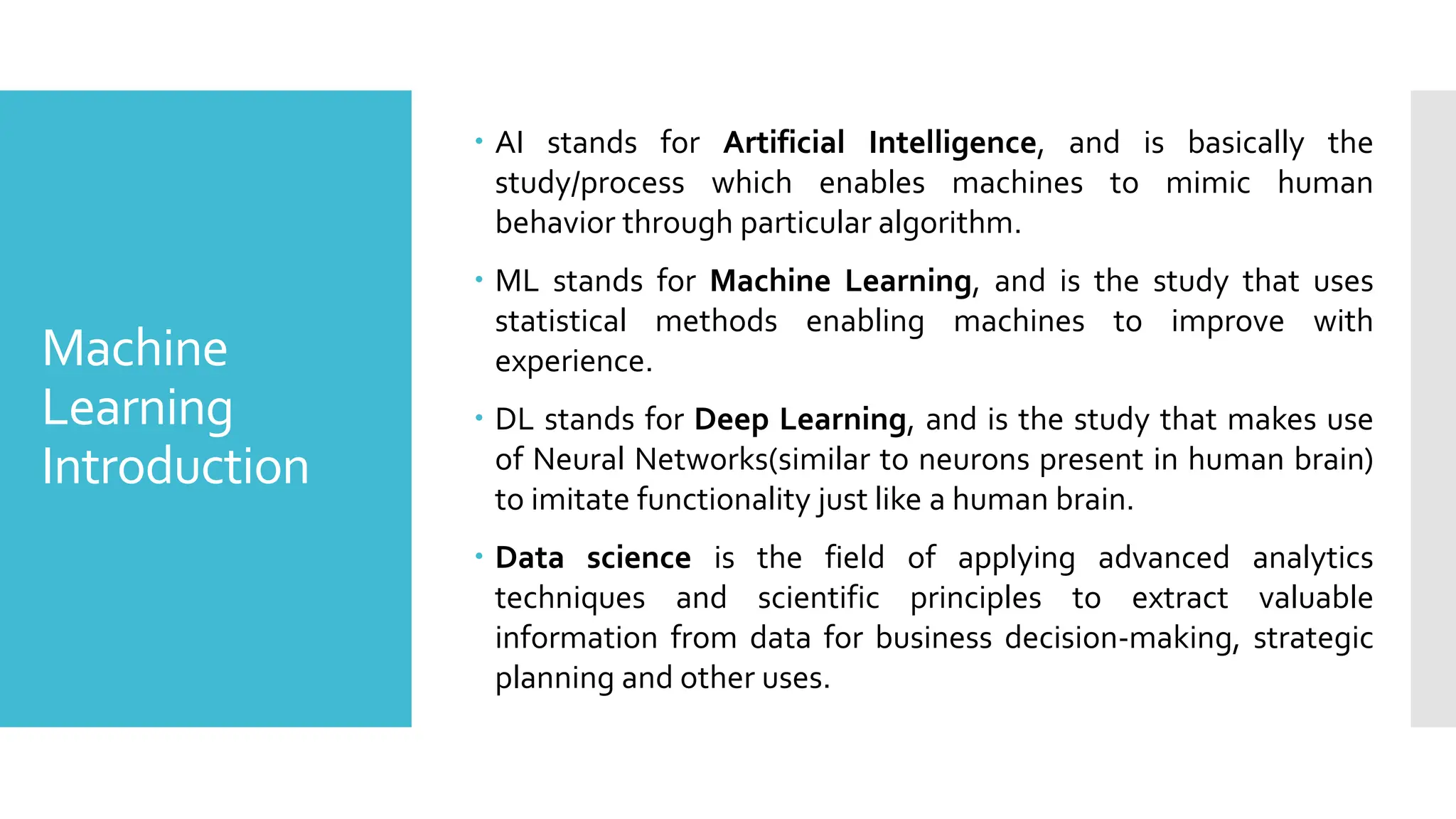 Machine
Learning
Introduction
 AI stands for Artificial Intelligence, and is basically the
study/process which enables machines to mimic human
behavior through particular algorithm.
 ML stands for Machine Learning, and is the study that uses
statistical methods enabling machines to improve with
experience.
 DL stands for Deep Learning, and is the study that makes use
of Neural Networks(similar to neurons present in human brain)
to imitate functionality just like a human brain.
 Data science is the field of applying advanced analytics
techniques and scientific principles to extract valuable
information from data for business decision-making, strategic
planning and other uses.
 