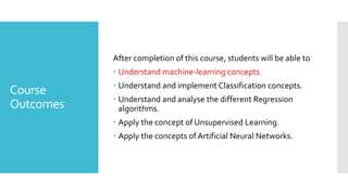 Course
Outcomes
After completion of this course, students will be able to
 Understand machine-learning concepts.
 Understand and implement Classification concepts.
 Understand and analyse the different Regression
algorithms.
 Apply the concept of Unsupervised Learning.
 Apply the concepts ofArtificial Neural Networks.
 