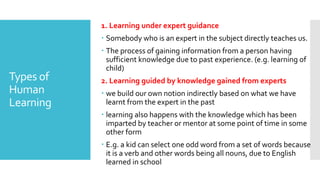 Types of
Human
Learning
1. Learning under expert guidance
 Somebody who is an expert in the subject directly teaches us.
 The process of gaining information from a person having
sufficient knowledge due to past experience. (e.g. learning of
child)
2. Learning guided by knowledge gained from experts
 we build our own notion indirectly based on what we have
learnt from the expert in the past
 learning also happens with the knowledge which has been
imparted by teacher or mentor at some point of time in some
other form
 E.g. a kid can select one odd word from a set of words because
it is a verb and other words being all nouns, due to English
learned in school
 