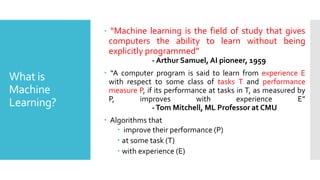 What is
Machine
Learning?
 “Machine learning is the field of study that gives
computers the ability to learn without being
explicitly programmed”
- Arthur Samuel, AI pioneer, 1959
 “A computer program is said to learn from experience E
with respect to some class of tasks T and performance
measure P, if its performance at tasks in T, as measured by
P, improves with experience E”
-Tom Mitchell, ML Professor at CMU
 Algorithms that
 improve their performance (P)
 at some task (T)
 with experience (E)
 