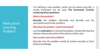 Well-posed
Learning
Problem
 For defining a new problem, which can be solved using ML, a
simple framework can be used. The framework involves
answering three questions:
 What is the problem?
 Describe the problem informally and formally and list
assumptions and similar problems.
 Why does the problem need to be solved?
 List the motivation for solving the problem, the benefits that the
solution will provide and how the solution will be used.
 How would I solve the problem?
 Describe how the problem would be solved manually to flush
domain knowledge.
 