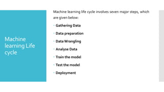 Machine
learning Life
cycle
Machine learning life cycle involves seven major steps, which
are given below:
 Gathering Data
 Data preparation
 Data Wrangling
 Analyse Data
 Train the model
 Test the model
 Deployment
 