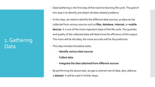 1.Gathering
Data
 Data Gathering is the first step of the machine learning life cycle.The goal of
this step is to identify and obtain all data-related problems.
 In this step, we need to identify the different data sources, as data can be
collected from various sources such as files, database, internet, or mobile
devices. It is one of the most important steps of the life cycle.The quantity
and quality of the collected data will determine the efficiency of the output.
The more will be the data, the more accurate will be the prediction.
 This step includes the below tasks:
 Identify various data sources
 Collect data
 Integrate the data obtained from different sources
 By performing the above task, we get a coherent set of data, also called as
a dataset. It will be used in further steps.
 
