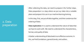 2. Data
preparation
 After collecting the data, we need to prepare it for further steps.
Data preparation is a step where we put our data into a suitable
place and prepare it to use in our machine learning training.
 In this step, first, we put all data together, and then randomize the
ordering of data.
 Data exploration: It is used to understand the nature of data that
we have to work with. We need to understand the characteristics,
format, and quality of data.
 A better understanding of data leads to an effective outcome. In
this, we find Correlations, general trends, and outliers.
 
