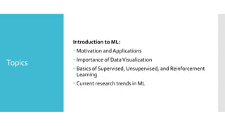 Topics
Introduction to ML:
 Motivation and Applications
 Importance of DataVisualization
 Basics of Supervised, Unsupervised, and Reinforcement
Learning
 Current research trends in ML
 