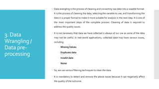 3. Data
Wrangling /
Data pre-
processing
 Data wrangling is the process of cleaning and converting raw data into a useable format.
It is the process of cleaning the data, selecting the variable to use, and transforming the
data in a proper format to make it more suitable for analysis in the next step. It is one of
the most important steps of the complete process. Cleaning of data is required to
address the quality issues.
 It is not necessary that data we have collected is always of our use as some of the data
may not be useful. In real-world applications, collected data may have various issues,
including:
 Missing Values
 Duplicate data
 Invalid data
 Noise
 So, we use various filtering techniques to clean the data.
 It is mandatory to detect and remove the above issues because it can negatively affect
the quality of the outcome.
 