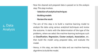 4. Data
Analysis
 Now the cleaned and prepared data is passed on to the analysis
step.This step involves:
 Selection of analytical techniques
 Building models
 Review the result
 The aim of this step is to build a machine learning model to
analyze the data using various analytical techniques and review
the outcome. It starts with the determination of the type of the
problems, where we select the machine learning techniques such
as Classification, Regression, Cluster analysis, Association, etc.
then build the model using prepared data, and evaluate the
model.
 Hence, in this step, we take the data and use machine learning
algorithms to build the model.
 