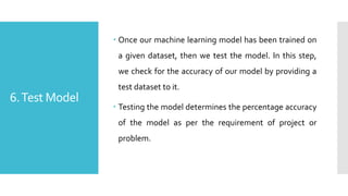 6.Test Model
 Once our machine learning model has been trained on
a given dataset, then we test the model. In this step,
we check for the accuracy of our model by providing a
test dataset to it.
 Testing the model determines the percentage accuracy
of the model as per the requirement of project or
problem.
 