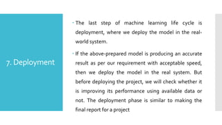 7. Deployment
 The last step of machine learning life cycle is
deployment, where we deploy the model in the real-
world system.
 If the above-prepared model is producing an accurate
result as per our requirement with acceptable speed,
then we deploy the model in the real system. But
before deploying the project, we will check whether it
is improving its performance using available data or
not. The deployment phase is similar to making the
final report for a project
 