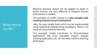 When not to
use ML?
 Machine learning should not be applied to tasks in
which humans are very effective or frequent human
intervention is needed.
 For example, air traffic control is a very complex task
needing intense human involvement.
 Also, for very simple tasks which can be implemented
using traditional programming paradigms, there is no
sense of using machine learning.
 For example, simple rule-driven or formula-based
applications like price calculator engine, dispute
tracking application, etc. do not need machine learning
techniques.
 