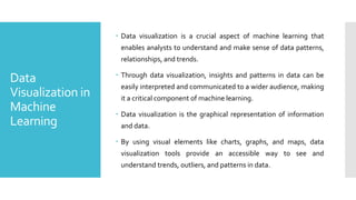 Data
Visualization in
Machine
Learning
 Data visualization is a crucial aspect of machine learning that
enables analysts to understand and make sense of data patterns,
relationships, and trends.
 Through data visualization, insights and patterns in data can be
easily interpreted and communicated to a wider audience, making
it a critical component of machine learning.
 Data visualization is the graphical representation of information
and data.
 By using visual elements like charts, graphs, and maps, data
visualization tools provide an accessible way to see and
understand trends, outliers, and patterns in data.
 