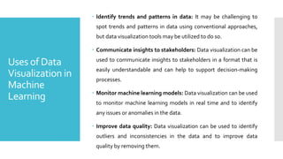 Uses of Data
Visualization in
Machine
Learning
 Identify trends and patterns in data: It may be challenging to
spot trends and patterns in data using conventional approaches,
but data visualization tools may be utilized to do so.
 Communicate insights to stakeholders: Data visualization can be
used to communicate insights to stakeholders in a format that is
easily understandable and can help to support decision-making
processes.
 Monitor machine learning models: Data visualization can be used
to monitor machine learning models in real time and to identify
any issues or anomalies in the data.
 Improve data quality: Data visualization can be used to identify
outliers and inconsistencies in the data and to improve data
quality by removing them.
 