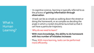 What is
Human
Learning?
 In cognitive science, learning is typically referred to as
the process of gaining information through
observation.
 A task can be as simple as walking down the street or
doing the homework; or as complex as deciding the
angle in which a rocket should be launched so that it
can have a particular trajectory.
 Why do we need to learn?
 With more knowledge, the ability to do homework
with less number of mistakes increases
 Thus,With more learning, tasks can be performed
more efficiently.
 