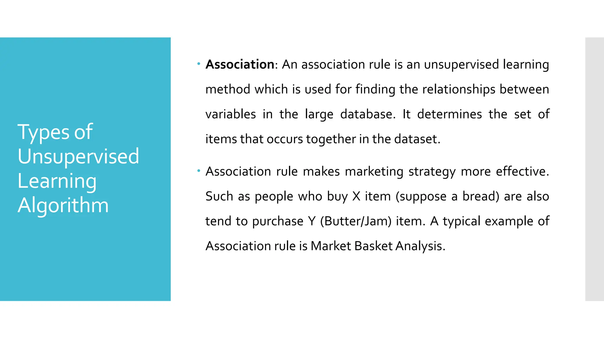 Types of
Unsupervised
Learning
Algorithm
 Association: An association rule is an unsupervised learning
method which is used for finding the relationships between
variables in the large database. It determines the set of
items that occurs together in the dataset.
 Association rule makes marketing strategy more effective.
Such as people who buy X item (suppose a bread) are also
tend to purchase Y (Butter/Jam) item. A typical example of
Association rule is Market Basket Analysis.
 