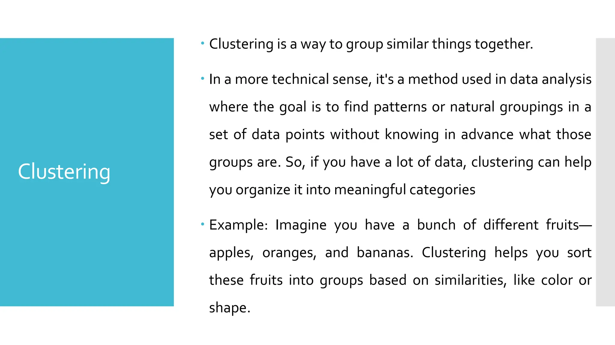Clustering
 Clustering is a way to group similar things together.
 In a more technical sense, it's a method used in data analysis
where the goal is to find patterns or natural groupings in a
set of data points without knowing in advance what those
groups are. So, if you have a lot of data, clustering can help
you organize it into meaningful categories
 Example: Imagine you have a bunch of different fruits—
apples, oranges, and bananas. Clustering helps you sort
these fruits into groups based on similarities, like color or
shape.
 