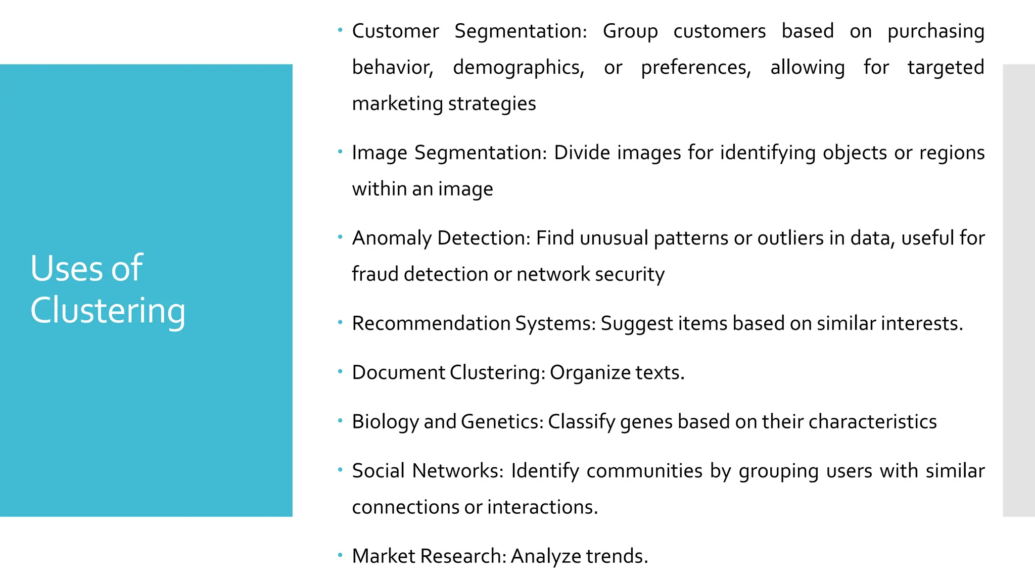 Uses of
Clustering
 Customer Segmentation: Group customers based on purchasing
behavior, demographics, or preferences, allowing for targeted
marketing strategies
 Image Segmentation: Divide images for identifying objects or regions
within an image
 Anomaly Detection: Find unusual patterns or outliers in data, useful for
fraud detection or network security
 Recommendation Systems: Suggest items based on similar interests.
 Document Clustering: Organize texts.
 Biology and Genetics: Classify genes based on their characteristics
 Social Networks: Identify communities by grouping users with similar
connections or interactions.
 Market Research:Analyze trends.
 