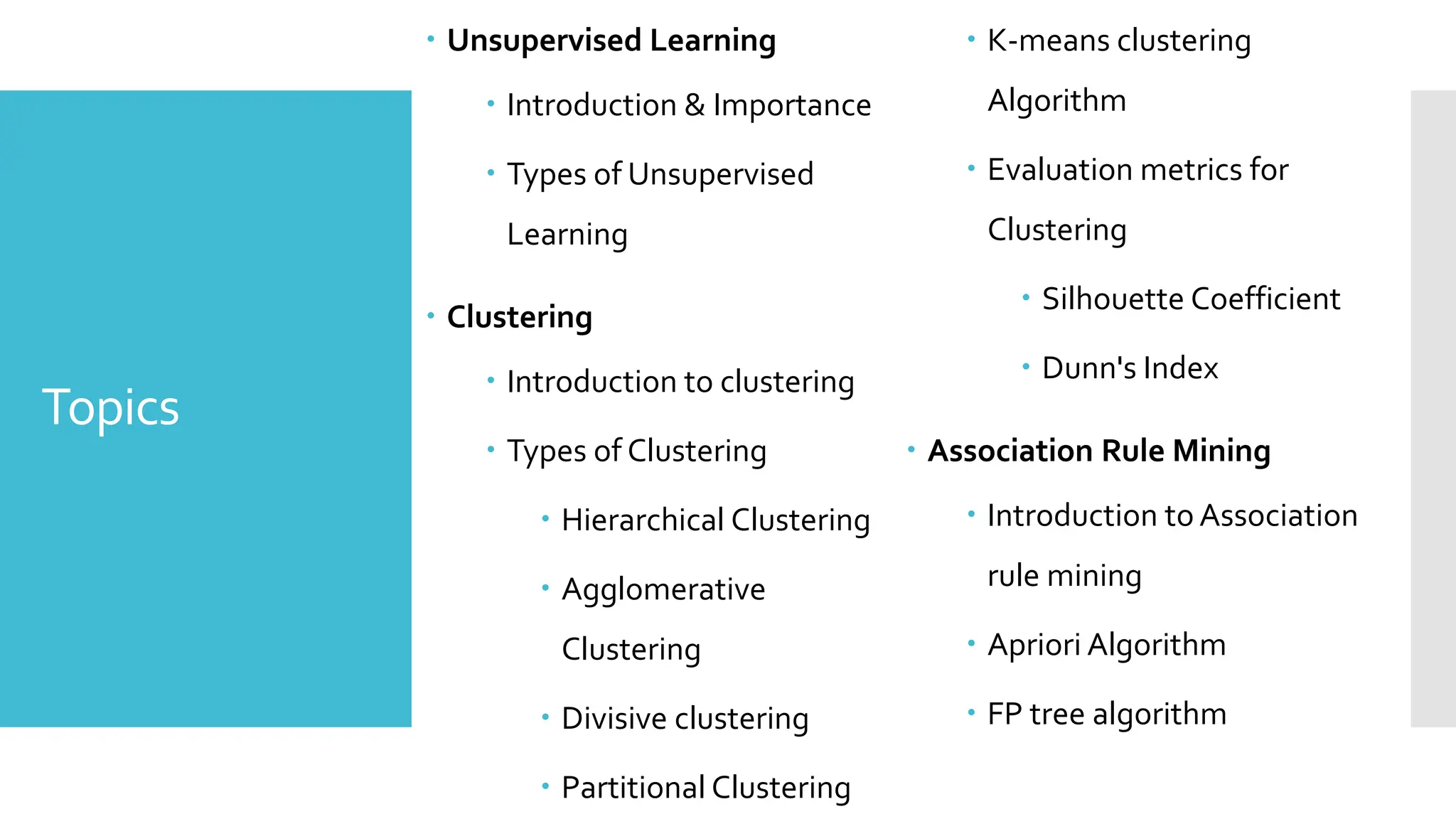 Topics
 Unsupervised Learning
 Introduction & Importance
 Types of Unsupervised
Learning
 Clustering
 Introduction to clustering
 Types of Clustering
 Hierarchical Clustering
 Agglomerative
Clustering
 Divisive clustering
 Partitional Clustering
 K-means clustering
Algorithm
 Evaluation metrics for
Clustering
 Silhouette Coefficient
 Dunn's Index
 Association Rule Mining
 Introduction to Association
rule mining
 Apriori Algorithm
 FP tree algorithm
 