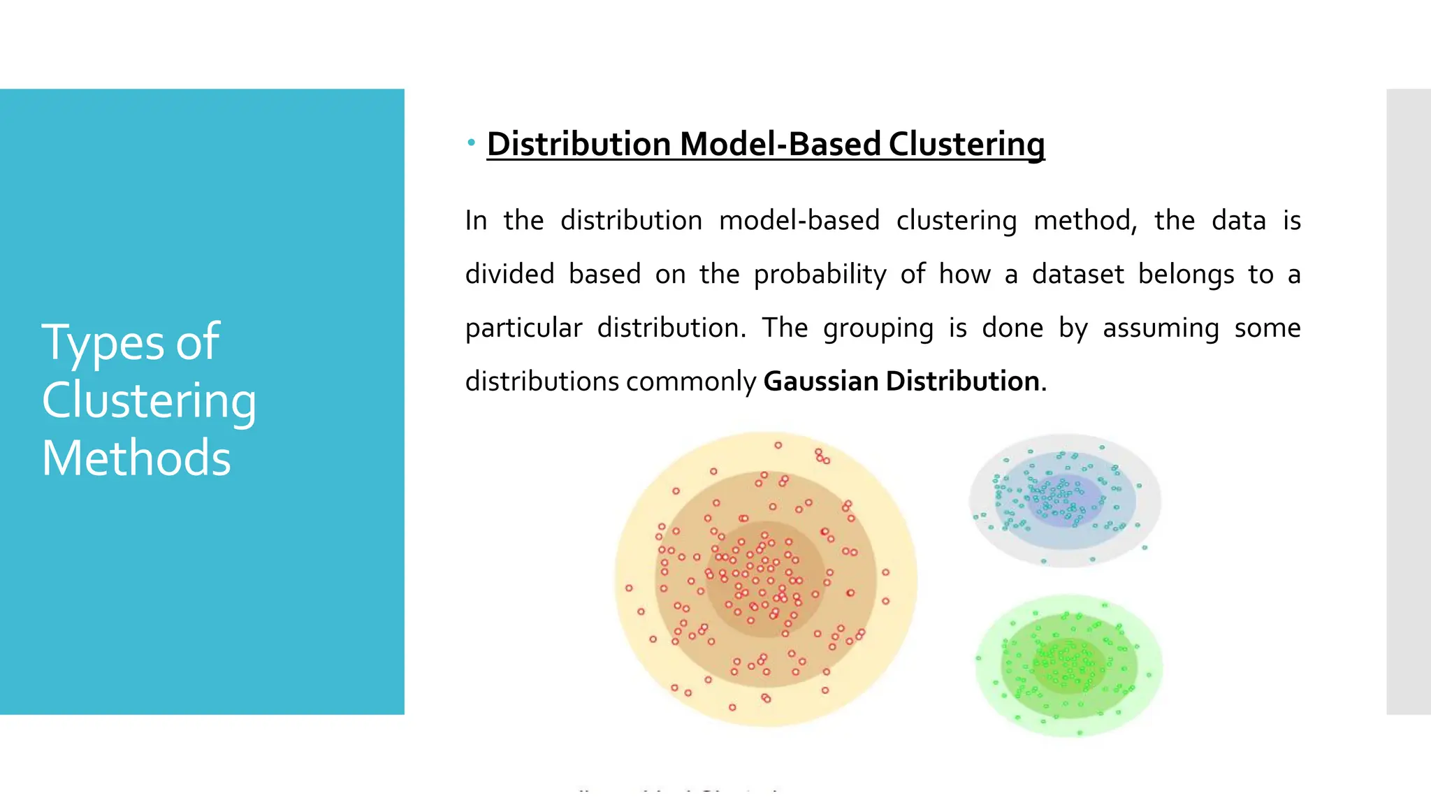 Types of
Clustering
Methods
 Distribution Model-Based Clustering
In the distribution model-based clustering method, the data is
divided based on the probability of how a dataset belongs to a
particular distribution. The grouping is done by assuming some
distributions commonly Gaussian Distribution.
 